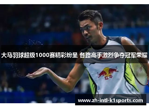 大马羽球超级1000赛精彩纷呈 各路高手激烈争夺冠军荣耀 大马羽球超级1000赛精彩纷呈 各路高手激烈争夺冠军荣耀