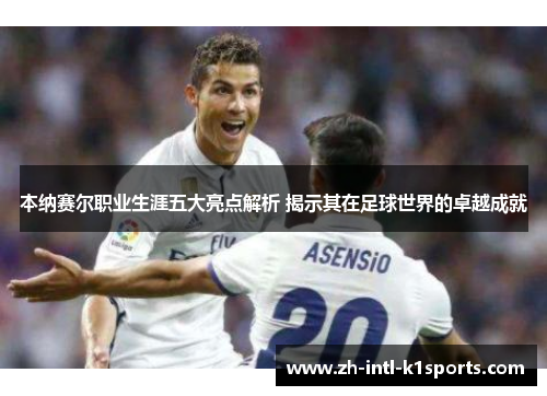 本纳赛尔职业生涯五大亮点解析 揭示其在足球世界的卓越成就 本纳赛尔职业生涯五大亮点解析 揭示其在足球世界的卓越成就