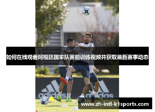 如何在线观看阿根廷国家队赛前训练视频并获取最新赛事动态