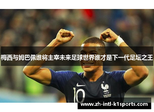 梅西与姆巴佩谁将主宰未来足球世界谁才是下一代足坛之王 梅西与姆巴佩谁将主宰未来足球世界谁才是下一代足坛之王