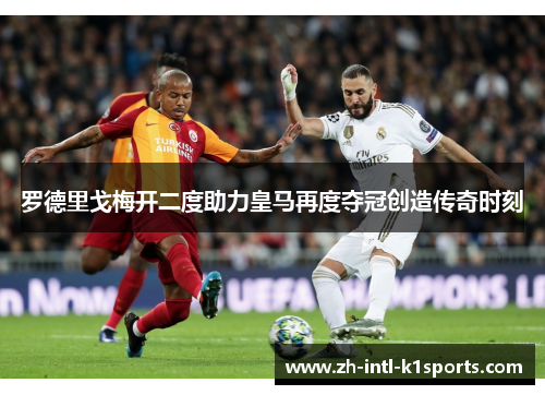 罗德里戈梅开二度助力皇马再度夺冠创造传奇时刻